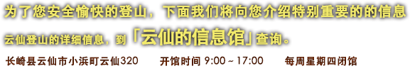 为了您安全愉快的登山，下面我们将向您介绍特别重要的的信息　云仙登山的详细信息，到 「云仙的信息馆」查询。　长崎县云仙市小浜町云仙320　开馆时间 9:00〜17:00　每周星期四闭馆