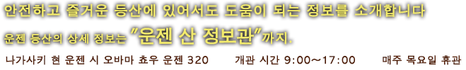 안전하고 즐거운 등산에 있어서도 도움이 되는 정보를 소개합니다　운젠 등산의 상세 정보는 ”운젠 산 정보관”까지.　나가사키 현 운젠 시 오바마 쵸우 운젠 320　개관 시간 9:00〜17:00　매주 목요일 휴관