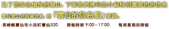 為了您安全愉快的登山, 下面我們將向您介紹特別重要的的信息　雲仙登山的詳細信息, 到 「雲仙的信息館」查詢。　長崎縣雲仙市小浜町雲仙320　開館時間 9:00〜17:00　每周星期四閉館